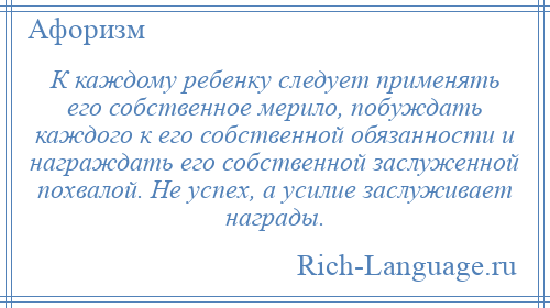 
    К каждому ребенку следует применять его собственное мерило, побуждать каждого к его собственной обязанности и награждать его собственной заслуженной похвалой. Не успех, а усилие заслуживает награды.