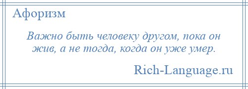 
    Важно быть человеку другом, пока он жив, а не тогда, когда он уже умер.