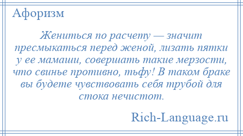 
    Жениться по расчету — значит пресмыкаться перед женой, лизать пятки у ее мамаши, совершать такие мерзости, что свинье противно, тьфу! В таком браке вы будете чувствовать себя трубой для стока нечистот.
