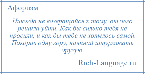 
    Никогда не возвращайся к тому, от чего решила уйти. Как бы сильно тебя не просили, и как бы тебе не хотелось самой. Покорив одну гору, начинай штурмовать другую.