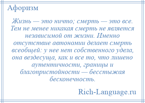 
    Жизнь — это ничто; смерть — это все. Тем не менее никакая смерть не является независимой от жизни. Именно отсутствие автономии делает смерть всеобщей: у нее нет собственного удела, она вездесуща, как и все то, что лишено аутентичности, границы и благопристойности — бесстыжая бесконечность.