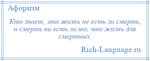 
    Кто знает, эта жизнь не есть ли смерть, и смерть ни есть ли то, что жизнь для смертных.