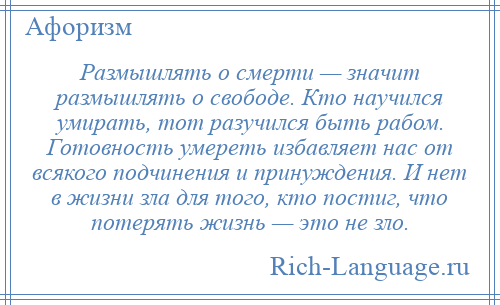 
    Размышлять о смерти — значит размышлять о свободе. Кто научился умирать, тот разучился быть рабом. Готовность умереть избавляет нас от всякого подчинения и принуждения. И нет в жизни зла для того, кто постиг, что потерять жизнь — это не зло.