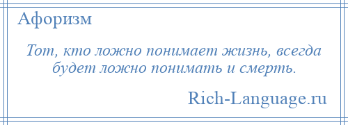 
    Тот, кто ложно понимает жизнь, всегда будет ложно понимать и смерть.