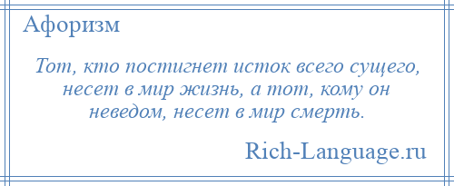 
    Тот, кто постигнет исток всего сущего, несет в мир жизнь, а тот, кому он неведом, несет в мир смерть.