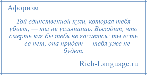 
    Той единственной пули, которая тебя убьет, — ты не услышишь. Выходит, что смерть как бы тебя не касается: ты есть — ее нет, она придет — тебя уже не будет.