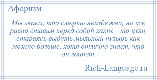 
    Мы знаем, что смерть неизбежна, но все равно ставим перед собой какие—то цели, стараясь выдуть мыльный пузырь как можно больше, хотя отлично знаем, что он лопнет.