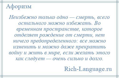 
    Неизбежно только одно — смерть, всего остального можно избежать. Во временном пространстве, которое отделяет рождение от смерти, нет ничего предопределенного: все можно изменить и можно даже прекратить войну и жить в мире, если желать этого как следует — очень сильно и долго.