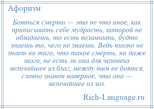 
    Бояться смерти — это не что иное, как приписывать себе мудрость, которой не обладаешь, то есть возомнить, будто знаешь то, чего не знаешь. Ведь никто не знает ни того, что такое смерть, ни даже того, не есть ли она для человека величайшее из благ, между тем ее боятся, словно знают наверное, что она — величайшее из зол.