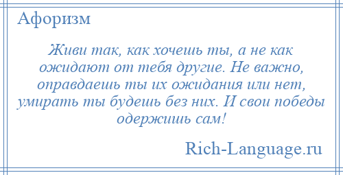 
    Живи так, как хочешь ты, а не как ожидают от тебя другие. Не важно, оправдаешь ты их ожидания или нет, умирать ты будешь без них. И свои победы одержишь сам!