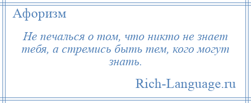 
    Не печалься о том, что никто не знает тебя, а стремись быть тем, кого могут знать.