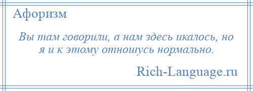 
    Вы там говорили, а нам здесь икалось, но я и к этому отношусь нормально.