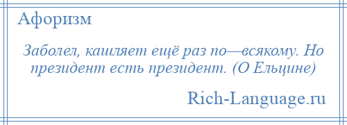 
    Заболел, кашляет ещё раз по—всякому. Но президент есть президент. (О Ельцине)