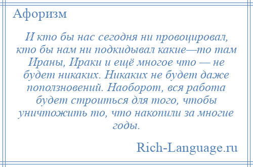 
    И кто бы нас сегодня ни провоцировал, кто бы нам ни подкидывал какие—то там Ираны, Ираки и ещё многое что — не будет никаких. Никаких не будет даже поползновений. Наоборот, вся работа будет строиться для того, чтобы уничтожить то, что накопили за многие годы.