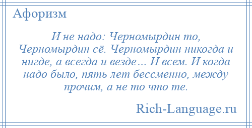 
    И не надо: Черномырдин то, Черномырдин сё. Черномырдин никогда и нигде, а всегда и везде… И всем. И когда надо было, пять лет бессменно, между прочим, а не то что те.