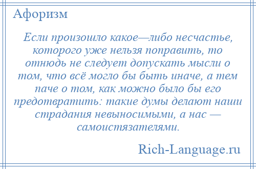 
    Если произошло какое—либо несчастье, которого уже нельзя поправить, то отнюдь не следует допускать мысли о том, что всё могло бы быть иначе, а тем паче о том, как можно было бы его предотвратить: такие думы делают наши страдания невыносимыми, а нас — самоистязателями.