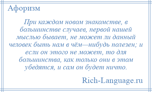 
    При каждом новом знакомстве, в большинстве случаев, первой нашей мыслью бывает, не может ли данный человек быть нам в чём—нибудь полезен; и если он этого не может, то для большинства, как только они в этом убедятся, и сам он будет ничто.