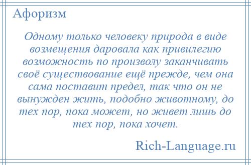 
    Одному только человеку природа в виде возмещения даровала как привилегию возможность по произволу заканчивать своё существование ещё прежде, чем она сама поставит предел, так что он не вынужден жить, подобно животному, до тех пор, пока может, но живет лишь до тех пор, пока хочет.