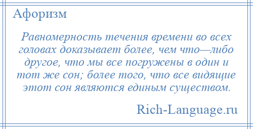 
    Равномерность течения времени во всех головах доказывает более, чем что—либо другое, что мы все погружены в один и тот же сон; более того, что все видящие этот сон являются единым существом.