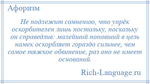 
    Не подлежит сомнению, что упрёк оскорбителен лишь постольку, поскольку он справедлив: малейший попавший в цель намек оскорбляет гораздо сильнее, чем самое тяжкое обвинение, раз оно не имеет оснований.