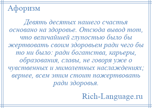 
    Девять десятых нашего счастья основано на здоровье. Отсюда вывод тот, что величайшей глупостью было бы жертвовать своим здоровьем ради чего бы то ни было: ради богатства, карьеры, образования, славы, не говоря уже о чувственных и мимолетных наслаждениях; вернее, всем этим стоит пожертвовать ради здоровья.