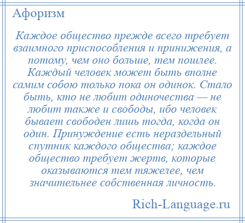 
    Каждое общество прежде всего требует взаимного приспособления и принижения, а потому, чем оно больше, тем пошлее. Каждый человек может быть вполне самим собою только пока он одинок. Стало быть, кто не любит одиночества — не любит также и свободы, ибо человек бывает свободен лишь тогда, когда он один. Принуждение есть нераздельный спутник каждого общества; каждое общество требует жертв, которые оказываются тем тяжелее, чем значительнее собственная личность.