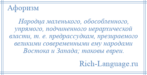 
    Народца маленького, обособленного, упрямого, подчиненного иерархической власти, т. е. предрассудкам, презираемого великими совеременными ему народами Востока и Запада; таковы евреи.