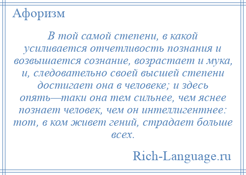 
    В той самой степени, в какой усиливается отчетливость познания и возвышается сознание, возрастает и мука, и, следовательно своей высшей степени достигает она в человеке; и здесь опять—таки она тем сильнее, чем яснее познает человек, чем он интеллигентнее: тот, в ком живет гений, страдает больше всех.