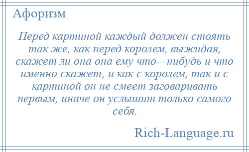 
    Перед картиной каждый должен стоять так же, как перед королем, выжидая, скажет ли она она ему что—нибудь и что именно скажет, и как с королем, так и с картиной он не смеет заговаривать первым, иначе он услышит только самого себя.