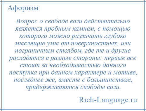 
    Вопрос о свободе воли действительно является пробным камнем, с помощью которого можно различать глубоко мыслящие умы от поверхностных, или пограничным столбом, где те и другие расходятся в разные стороны: первые все стоят за необходимостью данного поступка при данном характере и мотиве, последнее же, вместе с большинством, придерживаются свободы воли.