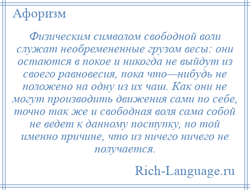 
    Физическим символом свободной воли служат необремененные грузом весы: они остаются в покое и никогда не выйдут из своего равновесия, пока что—нибудь не положено на одну из их чаш. Как они не могут производить движения сами по себе, точно так же и свободная воля сама собой не ведет к данному поступку, по той именно причине, что из ничего ничего не получается.
