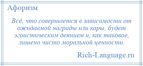 
    Всё, что совершается в зависимости от ожидаемой награды или кары, будет эгоистическим деянием и, как таковое, лишено чисто моральной ценности.