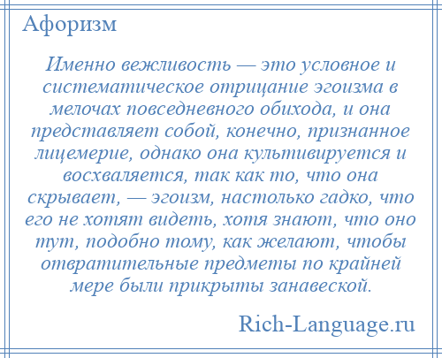 
    Именно вежливость — это условное и систематическое отрицание эгоизма в мелочах повседневного обихода, и она представляет собой, конечно, признанное лицемерие, однако она культивируется и восхваляется, так как то, что она скрывает, — эгоизм, настолько гадко, что его не хотят видеть, хотя знают, что оно тут, подобно тому, как желают, чтобы отвратительные предметы по крайней мере были прикрыты занавеской.