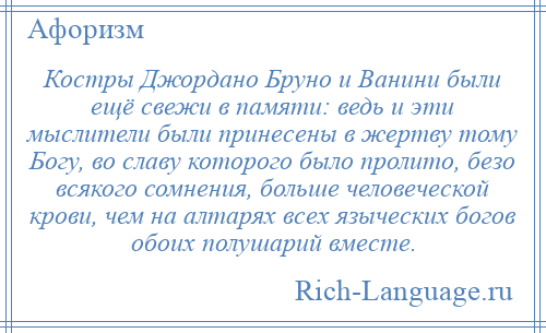 
    Костры Джордано Бруно и Ванини были ещё свежи в памяти: ведь и эти мыслители были принесены в жертву тому Богу, во славу которого было пролито, безо всякого сомнения, больше человеческой крови, чем на алтарях всех языческих богов обоих полушарий вместе.