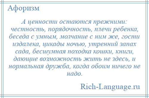 
    А ценности остаются прежними: честность, порядочность, плечи ребенка, беседа с умным, молчание с ним же, гости издалека, цикады ночью, утренний запах сада, бесшумная походка кошки, книги, дающие возможность жить не здесь, и нормальная дружба, когда обоим ничего не надо.