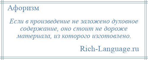 
    Если в произведение не заложено духовное содержание, оно стоит не дороже материала, из которого изготовлено.