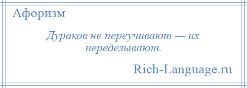 
    Дураков не переучивают — их переделывают.