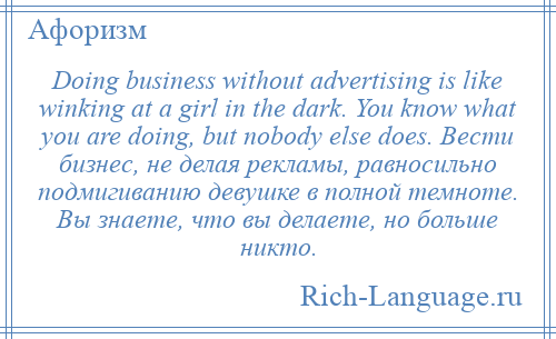 
    Doing business without advertising is like winking at a girl in the dark. You know what you are doing, but nobody else does. Вести бизнес, не делая рекламы, равносильно подмигиванию девушке в полной темноте. Вы знаете, что вы делаете, но больше никто.