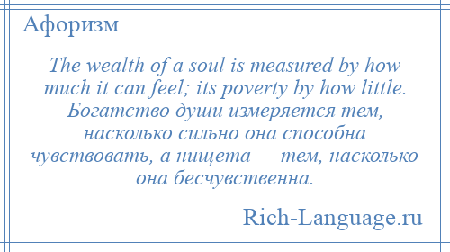 
    The wealth of a soul is measured by how much it can feel; its poverty by how little. Богатство души измеряется тем, насколько сильно она способна чувствовать, а нищета — тем, насколько она бесчувственна.