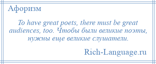
    To have great poets, there must be great audiences, too. Чтобы были великие поэты, нужны еще великие слушатели.