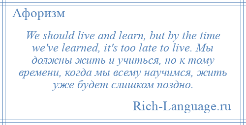
    We should live and learn, but by the time we've learned, it's too late to live. Мы должны жить и учиться, но к тому времени, когда мы всему научимся, жить уже будет слишком поздно.