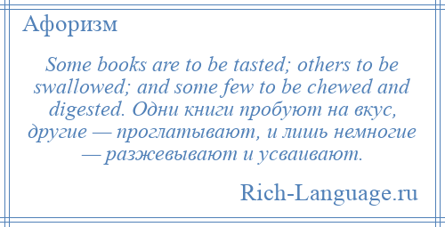 
    Some books are to be tasted; others to be swallowed; and some few to be chewed and digested. Одни книги пробуют на вкус, другие — проглатывают, и лишь немногие — разжевывают и усваивают.