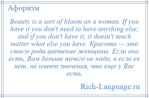 
    Beauty is a sort of bloom on a woman. If you have it you don't need to have anything else; and if you don't have it, it doesn't much matter what else you have. Красота — это своего рода цветение женщины. Если она есть, Вам больше ничего не надо, а если ее нет, не имеет значения, что еще у Вас есть.