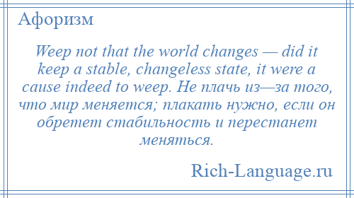 
    Weep not that the world changes — did it keep a stable, changeless state, it were a cause indeed to weep. Не плачь из—за того, что мир меняется; плакать нужно, если он обретет стабильность и перестанет меняться.