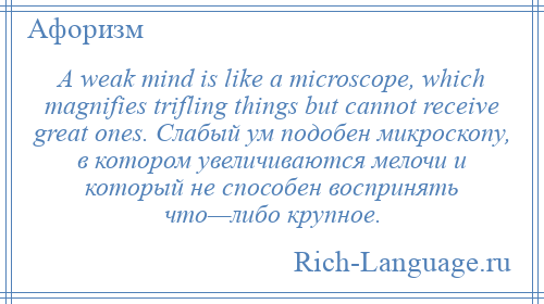 
    A weak mind is like a microscope, which magnifies trifling things but cannot receive great ones. Слабый ум подобен микроскопу, в котором увеличиваются мелочи и который не способен воспринять что—либо крупное.