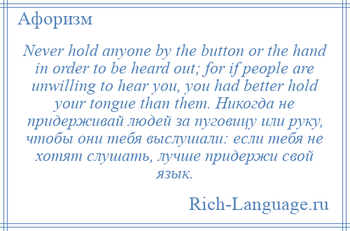 
    Never hold anyone by the button or the hand in order to be heard out; for if people are unwilling to hear you, you had better hold your tongue than them. Никогда не придерживай людей за пуговицу или руку, чтобы они тебя выслушали: если тебя не хотят слушать, лучше придержи свой язык.