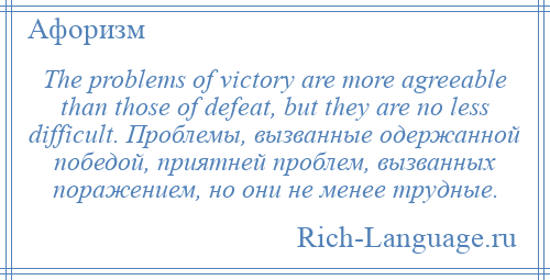 
    The problems of victory are more agreeable than those of defeat, but they are no less difficult. Проблемы, вызванные одержанной победой, приятней проблем, вызванных поражением, но они не менее трудные.