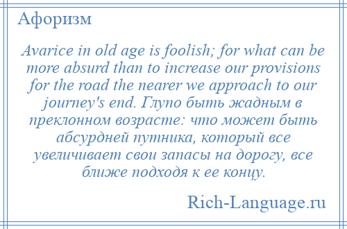 
    Avarice in old age is foolish; for what can be more absurd than to increase our provisions for the road the nearer we approach to our journey's end. Глупо быть жадным в преклонном возрасте: что может быть абсурдней путника, который все увеличивает свои запасы на дорогу, все ближе подходя к ее концу.