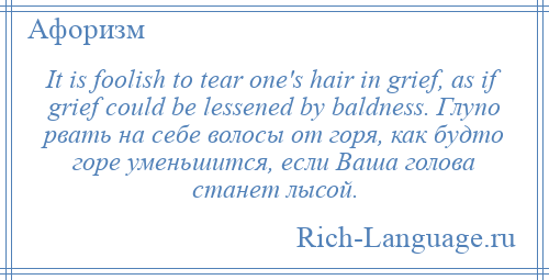 
    It is foolish to tear one's hair in grief, as if grief could be lessened by baldness. Глупо рвать на себе волосы от горя, как будто горе уменьшится, если Ваша голова станет лысой.