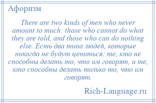 
    There are two kinds of men who never amount to much: those who cannot do what they are told, and those who can do nothing else. Есть два типа людей, которые никогда не будут цениться: те, кто не способны делать то, что им говорят, и те, кто способны делать только то, что им говорят.